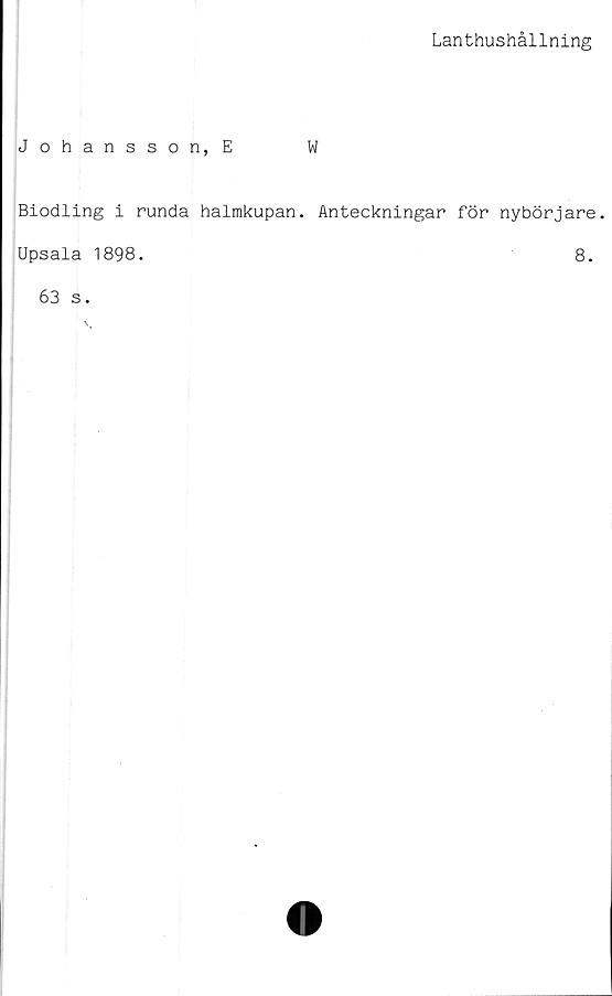  ﻿Lanthushållning
Johansson, E	W
Biodling i runda halmkupan. Anteckningar för nybörjare.
Upsala 1898.
8.